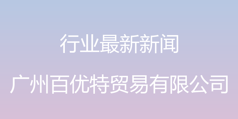 行业最新新闻 - 广州百优特贸易有限公司